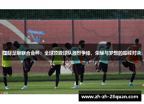 国际足联联合会杯：全球顶级球队激烈争锋，荣耀与梦想的巅峰对决