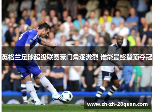 英格兰足球超级联赛豪门角逐激烈 谁能最终登顶夺冠