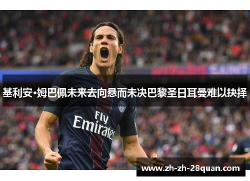 基利安·姆巴佩未来去向悬而未决巴黎圣日耳曼难以抉择